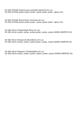 EU SOU ATIVAR Sistema para proteção Espiritual em Luz
EU SOU ATIVAR pulsar pulsar pulsar pulsar pulsar pulsar Agora (3x)
EU SOU ATIVAR Aterramento Universal em Luz
EU SOU ATIVAR pulsar pulsar pulsar pulsar pulsar pulsar Agora (3x)
EU SOU Ativar Prosperidade Plena em Luz.
EU SOU Ativar pulsar, pulsar, pulsar,pulsar, pulsar, pulsar.AGORA (REPETIR 3X)
EU SOU Ativar Energia da Abundância em Luz.
EU SOU Ativar pulsar, pulsar, pulsar,pulsar, pulsar, pulsar.AGORA (REPETIR 3X)
EU SOU Ativar Riqueza e Prosperidade em Luz.
EU SOU Ativar pulsar, pulsar, pulsar, pulsar, pulsar, pulsar.AGORA (REPETIR 3X)
 