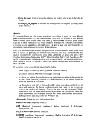 - -j lista-de-host: Encaminamiento relajado de origen a lo largo de la lista de
        hosts.
   - -w tiempo_de_espera: Cantidad de milisegundos de espera por respuesta
       entre intentos.



Route
El comando Route se utiliza para visualizar y modificar la tabla de rutas. Route
print muestra una lista con las rutas actuales conocidas por IP para el host. Route
add se utiliza para añadir rutas a la tabla, y route delete se utiliza para borrar
rutas de la tabla. Nótese que las rutas añadidas a la tabla no se harán persistentes
a menos que se especifique el modificador –p, por lo que solo permanecerán en
dicha tabla hasta el siguiente reinicio de la máquina.
Para que dos hosts intercambien datagramas IP, ambos deberán tener una ruta al
otro, o utilizar un gateway por omisión que conozca una ruta. Normalmente, los
routers intercambian información entre ellos utilizando un protocolo como RIP
(Routing Information Protocol) u OSPF (Open Shortest Path First). Puesto que NT
no ha proporcionado tradicionalmente una implementación para estos protocolos,
si se deseaba utilizar un equipo como router, debía configurarse manualmente su
tabla de rutas.
El comando route presenta los siguientes formatos:
       route [-f] [-p] [comando [destino]] [MASK máscara de red]
       [puerta de acceso] [METRIC métrica] [IF interfaz]
   -   -f: Borra las tablas de enrutamiento de todas las entradas de la puerta de
       acceso. Si se usa éste junto con uno de los comandos, las tablas se borran
       antes de ejecutar el comando.
   -   -p: Cuando se usa con el comando ADD, hace una ruta persistente en el
       inicio del sistema. De forma predeterminada, las rutas no se conservan
       cuando se reinicia el sistema. Cuando se usa con el comando PRINT,
       muestra la lista de rutas persistentes registradas. Se omite para todos los
       otros comandos, que siempre afectan las rutas persistentes apropiadas.
       Esta opción no está disponible en Windows 95.
   - Comando: Puede ser uno de los siguientes:
   PRINT <destino>: Imprime una ruta
   ADD <destino> <máscara> <gateway> Metric <métrica> if <interfaz>:
     Agregar una ruta
   DELETE <destino>: Elimina una ruta
   CHANGE <destino> <máscara> <gateway> Metric <métrica> if <interfaz>:
     Modifica una ruta existente
 