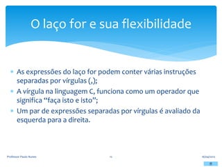  As expressões do laço for podem conter várias instruções
separadas por vírgulas (,);
 A vírgula na linguagem C, funciona como um operador que
significa “faça isto e isto”;
 Um par de expressões separadas por vírgulas é avaliado da
esquerda para a direita.
16/04/2012
Professor Paulo Nunes 12
O laço for e sua flexibilidade
 
