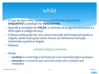  O laço do tipo while repete os comandos em seu interior
ENQUANTO a condição for VERDADEIRA.
 Quando a condição for FALSA, o controle do programa passa para a
linha após o código do laço.
 O bloco while pode ter uma única instrução terminada em ponto-e-
vírgula, várias instruções entre chaves ou nenhuma instrução
mantendo o ponto-e-vírgula.
 Sintaxe:
while(condição) comando;
 Onde:
 condição é o teste lógico formado por uma expressão lógica qualquer;
 comando é o comando que será executado caso condição seja
verdadeira.
16/04/2012
Professor Paulo Nunes 19
while
 