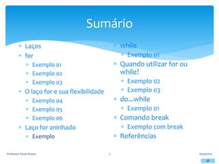 Sumário
16/04/2012
Professor Paulo Nunes 2
 Laços
 for
 Exemplo 01
 Exemplo 02
 Exemplo 03
 O laço for e sua flexibilidade
 Exemplo 04
 Exemplo 05
 Exemplo 06
 Laço for aninhado
 Exemplo
 while
 Exemplo 01
 Quando utilizar for ou
while?
 Exemplo 02
 Exemplo 03
 do...while
 Exemplo 01
 Comando break
 Exemplo com break
 Referências
 