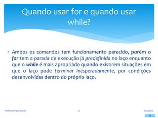  Ambos os comandos tem funcionamento parecido, porém o
for tem a parada de execução já predefinida no laço enquanto
que o while é mais apropriado quando existirem situações em
que o laço pode terminar inesperadamente, por condições
desenvolvidas dentro do próprio laço.
16/04/2012
Professor Paulo Nunes 21
Quando usar for e quando usar
while?
 