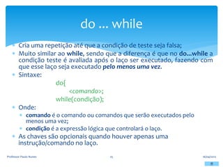  Cria uma repetição até que a condição de teste seja falsa;
 Muito similar ao while, sendo que a diferença é que no do...while a
condição teste é avaliada após o laço ser executado, fazendo com
que esse laço seja executado pelo menos uma vez.
 Sintaxe:
do{
<comando>;
while(condição);
 Onde:
 comando é o comando ou comandos que serão executados pelo
menos uma vez;
 condição é a expressão lógica que controlará o laço.
 As chaves são opcionais quando houver apenas uma
instrução/comando no laço.
16/04/2012
Professor Paulo Nunes 25
do ... while
 
