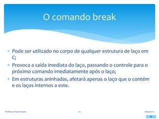  Pode ser utilizado no corpo de qualquer estrutura de laço em
C;
 Provoca a saída imediata do laço, passando o controle para o
próximo comando imediatamente após o laço;
 Em estruturas aninhadas, afetará apenas o laço que o contém
e os laços internos a este.
16/04/2012
Professor Paulo Nunes 27
O comando break
 