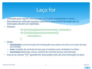  Utilizado para repetir uma ou mais instruções exatamente n vezes.
 Normalmente utilizado quando sabemos a quantidade de vezes que as
instruções devem ser repetidas.
 Sintaxe:
for (inicialização;teste;incremento) <comando>;
for (inicialização;teste;incremento) {
<comandos>;
}
 Onde:
 inicialização é uma instrução de inicialização executada uma única vez antes do laço
ser iniciado;
 teste condição de controle do laço que é avaliada como verdadeira ou falsa;
 incremento determina como a variável de controle do laço será alterada.
 Usa-se as chaves “{ }” quando for executado mais de uma instrução no laco.
16/04/2012
Professor Paulo Nunes 7
Laço for
 