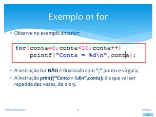  Observe no exemplo anterior:
 A instrução for NÃO é finalizada com “;” ponto-e-vírgula;
 A instrução printf(“Conta = %dn”,conta); é a que vai ser
repetida dez vezes, de 0 a 9.
16/04/2012
Professor Paulo Nunes 9
Exemplo 01 for
 