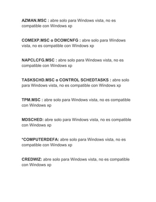 AZMAN.MSC : abre solo para Windows vista, no es
compatible con Windows xp
COMEXP.MSC o DCOMCNFG : abre solo para Windows
vista, no es compatible con Windows xp
NAPCLCFG.MSC : abre solo para Windows vista, no es
compatible con Windows xp
TASKSCHD.MSC o CONTROL SCHEDTASKS : abre solo
para Windows vista, no es compatible con Windows xp
TPM.MSC : abre solo para Windows vista, no es compatible
con Windows xp
MDSCHED: abre solo para Windows vista, no es compatible
con Windows xp
*COMPUTERDEFA: abre solo para Windows vista, no es
compatible con Windows xp
CREDWIZ: abre solo para Windows vista, no es compatible
con Windows xp
 