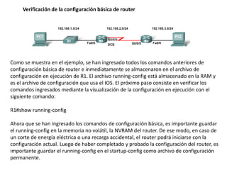 Verificación de la configuración básica de router




Como se muestra en el ejemplo, se han ingresado todos los comandos anteriores de
configuración básica de router e inmediatamente se almacenaron en el archivo de
configuración en ejecución de R1. El archivo running-config está almacenado en la RAM y
es el archivo de configuración que usa el IOS. El próximo paso consiste en verificar los
comandos ingresados mediante la visualización de la configuración en ejecución con el
siguiente comando:

R1#show running-config

Ahora que se han ingresado los comandos de configuración básica, es importante guardar
el running-config en la memoria no volátil, la NVRAM del router. De ese modo, en caso de
un corte de energía eléctrica o una recarga accidental, el router podrá iniciarse con la
configuración actual. Luego de haber completado y probado la configuración del router, es
importante guardar el running-config en el startup-config como archivo de configuración
permanente.
 