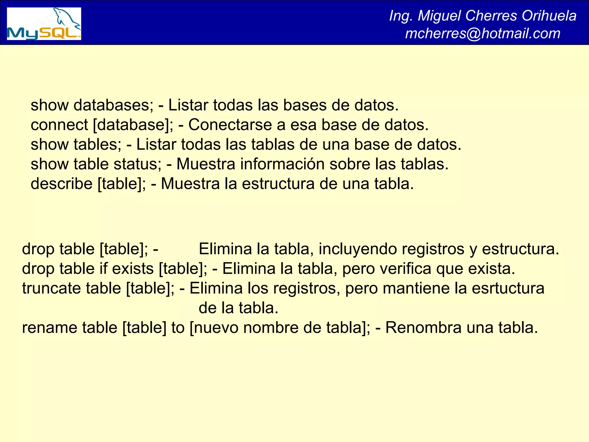 Ing. Miguel Cherres Orihuela [email_address] show databases; - Listar todas las bases de datos.  connect [database]; - Conectarse a esa base de datos.  show tables; - Listar todas las tablas de una base de datos.  show table status; - Muestra información sobre las tablas.  describe [table]; - Muestra la estructura de una tabla.  drop table [table]; -  Elimina la tabla, incluyendo registros y estructura.  drop table if exists [table]; - Elimina la tabla, pero verifica que exista.  truncate table [table]; - Elimina los registros, pero mantiene la esrtuctura de la tabla.  rename table [table] to [nuevo nombre de tabla]; - Renombra una tabla.  