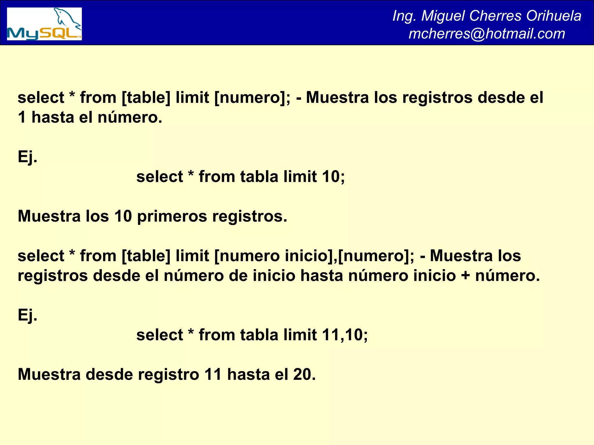Ing. Miguel Cherres Orihuela [email_address] select * from [table] limit [numero]; - Muestra los registros desde el 1 hasta el número.  Ej.  select * from tabla limit 10;  Muestra los 10 primeros registros.  select * from [table] limit [numero inicio],[numero]; - Muestra los registros desde el número de inicio hasta número inicio + número. Ej.  select * from tabla limit 11,10;  Muestra desde registro 11 hasta el 20.  