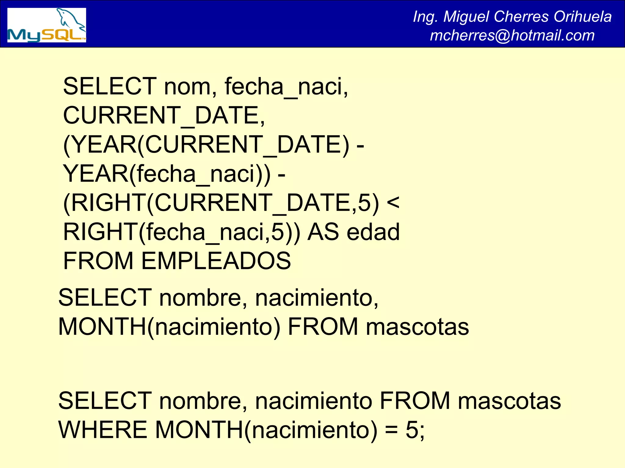 Ing. Miguel Cherres Orihuela [email_address] SELECT nom, fecha_naci, CURRENT_DATE,(YEAR(CURRENT_DATE) - YEAR(fecha_naci)) - (RIGHT(CURRENT_DATE,5) < RIGHT(fecha_naci,5)) AS edad  FROM EMPLEADOS SELECT nombre, nacimiento, MONTH(nacimiento) FROM mascotas  SELECT nombre, nacimiento FROM mascotas WHERE MONTH(nacimiento) = 5;  