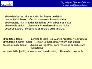Ing. Miguel Cherres Orihuela [email_address] show databases; - Listar todas las bases de datos.  connect [database]; - Conectarse a esa base de datos.  show tables; - Listar todas las tablas de una base de datos.  show table status; - Muestra información sobre las tablas.  describe [table]; - Muestra la estructura de una tabla.  drop table [table]; -  Elimina la tabla, incluyendo registros y estructura.  drop table if exists [table]; - Elimina la tabla, pero verifica que exista.  truncate table [table]; - Elimina los registros, pero mantiene la esrtuctura de la tabla.  rename table [table] to [nuevo nombre de tabla]; - Renombra una tabla.  