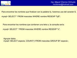 Ing. Miguel Cherres Orihuela [email_address] Para encontrar los nombres que finalizan con la palabra fy, haremos uso del caracter $. mysql> SELECT * FROM mascotas WHERE nombre REGEXP &quot;fy$&quot;; Para encontrar los nombres que contienen una letra s, la consulta sería: mysql> SELECT * FROM mascotas WHERE nombre REGEXP &quot;s&quot;; Agrupar datos mysql> SELECT especie, COUNT(*) FROM mascotas GROUP BY especie ; 