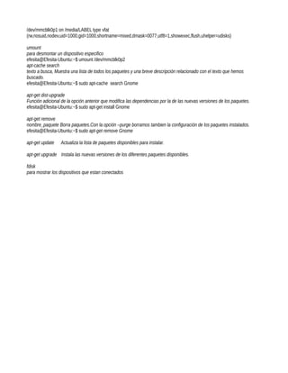 /dev/mmcblk0p1 on /media/LABEL type vfat
(rw,nosuid,nodev,uid=1000,gid=1000,shortname=mixed,dmask=0077,utf8=1,showexec,flush,uhelper=udisks)

umount
para desmontar un dispositivo especifico
efesita@Efesita-Ubuntu:~$ umount /dev/mmcblk0p2
apt-cache search
texto a busca, Muestra una lista de todos los paquetes y una breve descripción relacionado con el texto que hemos
buscado.
efesita@Efesita-Ubuntu:~$ sudo apt-cache search Gnome

apt-get dist-upgrade
Función adicional de la opción anterior que modifica las dependencias por la de las nuevas versiones de los paquetes.
efesita@Efesita-Ubuntu:~$ sudo apt-get install Gnome

apt-get remove
nombre_paquete Borra paquetes.Con la opción –purge borramos tambien la configuración de los paquetes instalados.
efesita@Efesita-Ubuntu:~$ sudo apt-get remove Gnome

apt-get update   Actualiza la lista de paquetes disponibles para instalar.

apt-get upgrade Instala las nuevas versiones de los diferentes paquetes disponibles.

fdisk
para mostrar los dispositivos que estan conectados
 