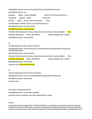 efesita@Efesita-Ubuntu:~$ sudo mv /home/efesita/Tierra /home/efesita/Documentos/
efesita@Efesita-Ubuntu:~$ ls
Descargas        hello.py prueba_embebidos                   ubuntu-11.04-r3-minimal-armel.tar.xz.1
Documentos           Imágenes Público                      Ubuntu One
Escritorio     Música      ubuntu-11.04-r3-minimal-armel      Vídeos
examples.desktop Plantillas ubuntu-11.04-r3-minimal-armel.tar.xz
efesita@Efesita-Ubuntu:~$ cd Documentos/
efesita@Efesita-Ubuntu:~/Documentos$ ls
Comandos Terminal Ubuntu.odt hello.py instalar ubuntu en microSD.odt prueba_embebidos             Tierra
Exposición Windows.odp         hello.ui MASTERING                  prueba_embebidos_kate untitled.ui
efesita@Efesita-Ubuntu:~/Documentos$


cp
comando utilizado para copiar archivos o directorios
efesita@Efesita-Ubuntu:~/Documentos$ sudo cp /home/efesita/Documentos/Exposición Windows.odp
/home/efesita/Escritorio/
efesita@Efesita-Ubuntu:~/Documentos$ ls
Comandos Terminal Ubuntu.odt hello.py instalar ubuntu en microSD.odt prueba_embebidos             Tierra
Exposición Windows.odp         hello.ui MASTERING                  prueba_embebidos_kate untitled.ui
efesita@Efesita-Ubuntu:~/Escritorio$ ls
Carpeta sin título Exposición Windows.odp


rm
comando utilizado para remover archivos o directorios
efesita@Efesita-Ubuntu:~$ sudo rm /home/efesita/Escritorio/Exposición Windows.odp
efesita@Efesita-Ubuntu:~/Escritorio$ ls
Carpeta sin título




Cat muestra el contenido del archivo
efesita@Efesita-Ubuntu:~$ cat prueba_embebidos
prueba para clase de embebidos, nano viene prederteminado en Ubuntu



Ipconfig
ipconfig (internet protocol configuration) en Microsoft Windows es una aplicación de consola que muestra los valores de
configuración de red de TCP/IP actuales y actualiza la configuración de configuración dinámica de host protocolo DHCP y
sistema de nombres de dominio DNS. Existen herramientas GUI similares denominados winipcfg y wntipcfg también. El ex
 