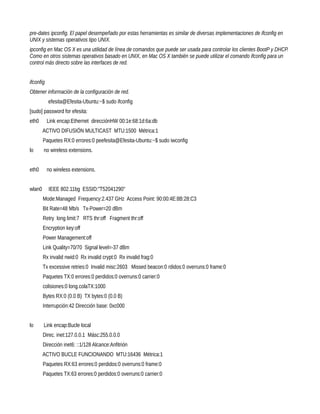 pre-dates ipconfig. El papel desempeñado por estas herramientas es similar de diversas implementaciones de ifconfig en
UNIX y sistemas operativos tipo UNIX.
ipconfig en Mac OS X es una utilidad de línea de comandos que puede ser usada para controlar los clientes BootP y DHCP.
Como en otros sistemas operativos basado en UNIX, en Mac OS X también se puede utilizar el comando ifconfig para un
control más directo sobre las interfaces de red.


ifconfig
Obtener información de la configuración de red.
           efesita@Efesita-Ubuntu:~$ sudo ifconfig
[sudo] password for efesita:
eth0       Link encap:Ethernet direcciónHW 00:1e:68:1d:6a:db
        ACTIVO DIFUSIÓN MULTICAST MTU:1500 Métrica:1
        Paquetes RX:0 errores:0 peefesita@Efesita-Ubuntu:~$ sudo iwconfig
lo      no wireless extensions.


eth0       no wireless extensions.


wlan0      IEEE 802.11bg ESSID:"T52041290"
        Mode:Managed Frequency:2.437 GHz Access Point: 90:00:4E:8B:28:C3
        Bit Rate=48 Mb/s Tx-Power=20 dBm
        Retry long limit:7 RTS thr:off Fragment thr:off
        Encryption key:off
        Power Management:off
        Link Quality=70/70 Signal level=-37 dBm
        Rx invalid nwid:0 Rx invalid crypt:0 Rx invalid frag:0
        Tx excessive retries:0 Invalid misc:2603 Missed beacon:0 rdidos:0 overruns:0 frame:0
        Paquetes TX:0 errores:0 perdidos:0 overruns:0 carrier:0
        colisiones:0 long.colaTX:1000
        Bytes RX:0 (0.0 B) TX bytes:0 (0.0 B)
        Interrupción:42 Dirección base: 0xc000


lo      Link encap:Bucle local
        Direc. inet:127.0.0.1 Másc:255.0.0.0
        Dirección inet6: ::1/128 Alcance:Anfitrión
        ACTIVO BUCLE FUNCIONANDO MTU:16436 Métrica:1
        Paquetes RX:63 errores:0 perdidos:0 overruns:0 frame:0
        Paquetes TX:63 errores:0 perdidos:0 overruns:0 carrier:0
 