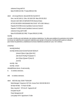 colisiones:0 long.colaTX:0
         Bytes RX:8055 (8.0 KB) TX bytes:8055 (8.0 KB)


wlan0      Link encap:Ethernet direcciónHW 00:1f:3a:48:67:b7
         Direc. inet:192.168.0.11 Difus.:192.168.0.255 Másc:255.255.255.0
         Dirección inet6: fe80::21f:3aff:fe48:67b7/64 Alcance:Enlace
        ACTIVO DIFUSIÓN FUNCIONANDO MULTICAST MTU:1500 Métrica:1
         Paquetes RX:45788 errores:0 perdidos:0 overruns:0 frame:0
         Paquetes TX:29325 errores:0 perdidos:0 overruns:0 carrier:0
         colisiones:0 long.colaTX:1000
         Bytes RX:63316950 (63.3 MB) TX bytes:3391153 (3.3 MB) .
Iwconfig
es similar a ifconfig, pero está dedicado a las interfaces inalámbricas. Se utiliza para establecer los parámetros de la interfaz
de red que son específicas de la operación inalámbrica (por ejemplo: la frecuencia). Iwconfig también puede ser utilizada
para mostrar los parámetros y estadísticas de servicios inalámbricos (extraído de / proc / net / wireless) .

SYNOPSIS
       iwconfig [interface]
       iwconfig interface [essid X] [nwid N] [mode M] [freq F]
                   [channel C][sens S ][ap A ][nick NN ]
                   [rate R] [rts RT] [frag FT] [txpower T]
                   [enc E] [key K] [power P] [retry R]
                   [commit]
       iwconfig --help
       iwconfig --version
efesita@Efesita-Ubuntu:~$ sudo iwconfig
lo       no wireless extensions.


eth0       no wireless extensions.


wlan0      IEEE 802.11bg ESSID:"T52041290"
         Mode:Managed Frequency:2.437 GHz Access Point: 90:00:4E:8B:28:C3
         Bit Rate=48 Mb/s Tx-Power=20 dBm
         Retry long limit:7 RTS thr:off Fragment thr:off
         Encryption key:off
         Power Management:off
         Link Quality=70/70 Signal level=-37 dBm
 