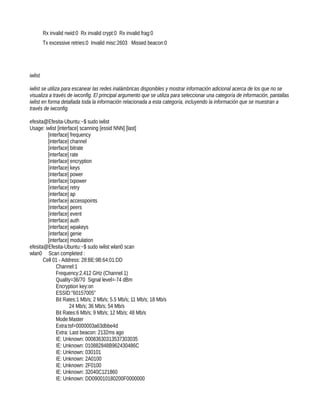 Rx invalid nwid:0 Rx invalid crypt:0 Rx invalid frag:0
         Tx excessive retries:0 Invalid misc:2603 Missed beacon:0




iwlist

iwlist se utiliza para escanear las redes inalámbricas disponibles y mostrar información adicional acerca de los que no se
visualiza a través de iwconfig. El principal argumento que se utiliza para seleccionar una categoría de información, pantallas
iwlist en forma detallada toda la información relacionada a esta categoría, incluyendo la información que se muestran a
través de iwconfig.

efesita@Efesita-Ubuntu:~$ sudo iwlist
Usage: iwlist [interface] scanning [essid NNN] [last]
         [interface] frequency
         [interface] channel
         [interface] bitrate
         [interface] rate
         [interface] encryption
         [interface] keys
         [interface] power
         [interface] txpower
         [interface] retry
         [interface] ap
         [interface] accesspoints
         [interface] peers
         [interface] event
         [interface] auth
         [interface] wpakeys
         [interface] genie
         [interface] modulation
efesita@Efesita-Ubuntu:~$ sudo iwlist wlan0 scan
wlan0 Scan completed :
       Cell 01 - Address: 28:BE:9B:64:01:DD
              Channel:1
              Frequency:2.412 GHz (Channel 1)
              Quality=36/70 Signal level=-74 dBm
              Encryption key:on
              ESSID:"60157005"
              Bit Rates:1 Mb/s; 2 Mb/s; 5.5 Mb/s; 11 Mb/s; 18 Mb/s
                     24 Mb/s; 36 Mb/s; 54 Mb/s
              Bit Rates:6 Mb/s; 9 Mb/s; 12 Mb/s; 48 Mb/s
              Mode:Master
              Extra:tsf=0000003a63dbbe4d
              Extra: Last beacon: 2132ms ago
              IE: Unknown: 00083630313537303035
              IE: Unknown: 010882848B962430486C
              IE: Unknown: 030101
              IE: Unknown: 2A0100
              IE: Unknown: 2F0100
              IE: Unknown: 32040C121860
              IE: Unknown: DD090010180200F0000000
 