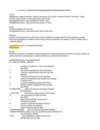 IE: Unknown: DD180050F2020101800003A4000027A4000042435E0062322F00

chmod
Utilizado para cambiar la proteción o permisos de accesos a los archivos. r:lectura w:escritura x:ejecución +: añade
permisos -:quita permisos u:usuario g:grupo del usuario o:otros
efesita@Efesita-Ubuntu:~/Documentos$ sudo chmod - Tierra
efesita@Efesita-Ubuntu:~/Documentos$ sudo chmod 777 Tierra

chown
Cambia el propietario de un archivo.
efesita@Efesita-Ubuntu:~/Documentos$ sudo chown efesita Tierra

hostname
hostname es el programa que se utiliza para mostrar o establecer el nombre actual del sistema (nombre de equipo).
Muchos de los programas de trabajo en red usan este nombre para identificar a la máquina. El NIS/YP también utiliza el
nombre de dominio.

efesita@Efesita-Ubuntu:~/Documentos$ hostname
Efesita-Ubuntu

WHOIS
WHOIS es un protocolo TCP basado en petición/repuesta que se utiliza para efectuar consultas en una base de datos que
permite determinar el propietario de un nombre de dominio o una dirección IP en Internet.

efesita@Efesita-Ubuntu:~/Documentos$ whois
Uso: whois [OPCIONES]... OBJETO...

-l               se realiza una búsqueda un nivel menos específica
                 [sólo RPSL]
-L                busca las correspondencias menos especificas
-m                 busca las correspondencias del primer nivel más
                 específico
-M                 busca las correspondencias más especificas
-c                busca la correspondencia más pequeña que contenga
                 un atributo mnt-irt
-x                busca la correspondencia exacta [sólo RPSL]
-d                también devuelve la delegación inversa del DNS
                 [solo RPSL]
-i ATRIB[,ATRIB]...      realiza una búsqueda inversa para el atributo
                 (ATRIB) indicado
-T TIPO[,TIPO]...       sólo busca los objetos del tipo (TIPO) indicado
-K                 sólo se devuelven las claves primarias
                 [sólo RPSL]
-r                desactiva las búsquedas recursivas de la
                 información de contacto
-R                 muestra la copia local del objeto del dominio
                 incluso si contiene una referencia
-a                busca en todas las bases de datos
-s ORIGEN[,ORIGEN]... busca en la base de datos desde ORIGEN
-g ORIGEN:PRIMERO-ÚLTIMO busca las actualizaciones desde ORIGEN en la
                 serie PRIMERO a ÚLTIMO
-t TIPO              pide la plantilla de un objeto del tipo (TIPO)
                 indicado («all» para una lista)
 