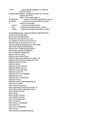 -v TIPO               pide una plantilla detallada de un objeto del
                  tipo (TIPO) indicado
-q [versión|origenes|tipos] consulta la información con el servidor
                    indicado [sólo RPSL]
-F                 salida en bruto rápida (implica -r)
-h SERVIDOR                conecta con el servidor (SERVIDOR) indicado
-p PUERTO                conecta con el puerto (PUERTO) indicado
-H                  oculta los avisos legales
    --verbose          muestra lo que está haciendo
    --help           muestra este mensaje de ayuda y finaliza
    --version         muestra la información de la versión y finaliza

efesita@Efesita-Ubuntu:~/Documentos$ whois WIKIPEDIA.ORG
Domain ID:D51687756-LROR
Domain Name:WIKIPEDIA.ORG
Created On:13-Jan-2001 00:12:14 UTC
Last Updated On:09-Mar-2012 16:35:15 UTC
Expiration Date:13-Jan-2016 00:12:14 UTC
Sponsoring Registrar:MarkMonitor Inc. (R37-LROR)
Status:CLIENT DELETE PROHIBITED
Status:CLIENT TRANSFER PROHIBITED
Status:CLIENT UPDATE PROHIBITED
Status:TRANSFER PROHIBITED
Registrant ID:mmr-116560
Registrant Name:Domain Admin
Registrant Organization:Wikimedia Foundation, Inc.
Registrant Street1:149 New Montgomery Street
Registrant Street2:Third Floor
Registrant Street3:
Registrant City:San Francisco
Registrant State/Province:CA
Registrant Postal Code:94105
Registrant Country:US
Registrant Phone:+1.4158396885
Registrant Phone Ext.:
Registrant FAX:+1.4158820495
Registrant FAX Ext.:
Registrant Email:dns-admin@wikimedia.org
Admin ID:mmr-116560
Admin Name:Domain Admin
Admin Organization:Wikimedia Foundation, Inc.
Admin Street1:149 New Montgomery Street
Admin Street2:Third Floor
Admin Street3:
Admin City:San Francisco
Admin State/Province:CA
Admin Postal Code:94105
Admin Country:US
Admin Phone:+1.4158396885
Admin Phone Ext.:
Admin FAX:+1.4158820495
Admin FAX Ext.:
Admin Email:dns-admin@wikimedia.org
 