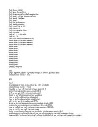 Tech ID:mmr-116560
Tech Name:Domain Admin
Tech Organization:Wikimedia Foundation, Inc.
Tech Street1:149 New Montgomery Street
Tech Street2:Third Floor
Tech Street3:
Tech City:San Francisco
Tech State/Province:CA
Tech Postal Code:94105
Tech Country:US
Tech Phone:+1.4158396885
Tech Phone Ext.:
Tech FAX:+1.4158820495
Tech FAX Ext.:
Tech Email:dns-admin@wikimedia.org
Name Server:NS0.WIKIMEDIA.ORG
Name Server:NS1.WIKIMEDIA.ORG
Name Server:NS2.WIKIMEDIA.ORG
Name Server:
Name Server:
Name Server:
Name Server:
Name Server:
Name Server:
Name Server:
Name Server:
Name Server:
Name Server:
DNSSEC:Unsigned

clear
Limpia la pantalla, y coloca el prompt al principio de la misma. || Sintaxis: clear.
efesita@Efesita-Ubuntu:~$ clear

grep

mount
se utiliza para ver todos los dispositivos que esten conectados
efesita@Efesita-Ubuntu:~$ mount
/dev/sda5 on / type ext4 (rw,errors=remount-ro,commit=0)
proc on /proc type proc (rw,noexec,nosuid,nodev)
sysfs on /sys type sysfs (rw,noexec,nosuid,nodev)
fusectl on /sys/fs/fuse/connections type fusectl (rw)
none on /sys/kernel/debug type debugfs (rw)
none on /sys/kernel/security type securityfs (rw)
udev on /dev type devtmpfs (rw,mode=0755)
devpts on /dev/pts type devpts (rw,noexec,nosuid,gid=5,mode=0620)
tmpfs on /run type tmpfs (rw,noexec,nosuid,size=10%,mode=0755)
none on /run/lock type tmpfs (rw,noexec,nosuid,nodev,size=5242880)
none on /run/shm type tmpfs (rw,nosuid,nodev)
binfmt_misc on /proc/sys/fs/binfmt_misc type binfmt_misc (rw,noexec,nosuid,nodev)
gvfs-fuse-daemon on /home/efesita/.gvfs type fuse.gvfs-fuse-daemon (rw,nosuid,nodev,user=efesita)
/dev/mmcblk0p2 on /media/28edb107-6d5c-47bd-ac98-d22dffa47c80 type ext3 (rw,nosuid,nodev,uhelper=udisks)
 