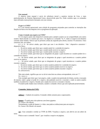 www.ProjetodeRedes.kit.net 2
Este manual.
O objetivo deste manual é servir de referência inicial a usuários iniciais de Unix, e mais
particularmente do Sistema Operacional Linux, desenvolvido para Pcs. Estão contidos aqui, os comandos
mais utilizados numa primeira interação com esse sistema.
O que é o UNIX?
R. É um sistema operacional; uma coleção de programas projetados para controlar as interações das
funções de baixo nível da máquina com os programas de aplicação.
Como é tratado um arquivo no UNIX?
R. Um arquivo pode estar disponível somente para o próprio usuário ou ser compartilhado com outros
usuário. Quem decide é o usuário que cria-o. Ao digitar-se o comando “ls -l”, todos os arquivos do diretório
corrente serão listados. Nota-se que na primeira coluna da esquerda para direita, teremos 10 caracteres. Estes
caracteres são, em ordem:
d, l, c, b - Se estiver setado, quer dizer que esse é um diretório / link / dispositivo caracterer /
dispositivo bloco.
r - Se estiver setado, quer dizer que o usuário pode ler o conteúdo do arquivo.
w - Se estiver setado, quer dizer que o usuário pode escrever no arquivo.
x - Se estiver setado, quer dizer que o usuário pode executar o arquivo.
r - Se estiver setado, quer dizer que os integrantes do grupo o qual encontra-se o usuário podem ler o
conteúdo do arquivo.
w - Se estiver setado, quer dizer que os integrantes do grupo o qual encontra-se o usuário podem
escrever no arquivo.
x - Se estiver setado, quer dizer que os integrantes do grupo o qual encontra-se o usuário podem
executar o arquivo.
r - Se estiver setado, quer dizer que os outros usuários podem ler o conteúdo do arquivo.
w - Se estiver setado, quer dizer que os outros usuários podem escrever no arquivo.
x - Se estiver setado, quer dizer que os outros usuários podem executar o arquivo.
Ex: drwxrwxrwx
Não estar setado, significa que em vez de ter uma letra na coluna correspondente, teria um “-”.
Ex: -rwxr--r--
Este exemplo quer dizer que é um arquivo, onde o usuário tem permissão de leitura, escrita e execução
do mesmo; onde o grupo só pode ler o arquivo, não podendo escrever e executar; e onde os outros usuário
também só podem ler o arquivo, ficando sem a opção de escrever e executar o mesmo.
O usuário pode mudar essas restrições, usando o comando chmod, que será explicado posteriormente.
Comandos básicos do UNIX:
adduser - Cadastro de usuários. Comando válido somente para o superusuário.
banner - É usado para criar palavras com letras gigantes.
Ex: banner Ola Mundo
Normalmente a saída do banner é o vídeo, mas pode-se redirecionar para um arquivo:
Ex: banner Ola Mundo ola.mundo
cat - Esse comando é similar ao TYPE do DOS. Visualiza o arquivo, sem abrí-lo em um editor de
texto.
Pode-se usar o comando “|more”, que visualiza o arquivo em páginas.
 