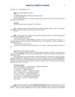 www.ProjetodeRedes.kit.net 4
Exemplo: cp -r ~/leonardo/html/ /www
date - Esse comado permite ver a data.
Ex: date
O comando date também permite trocar a hora do sistema.
Ex: date 1225123097
Este comando quer dizer que o relógio do sistema passa a marcar 12:30 horas do dia 25 do mês de
dezembro (12) de 1997 (97).
Exercício:
Verifique a data do sistema, e troque, se for necessário.
env - Comando usado para obter uma lista do conteúdo do ambiete shell do usuário. O conteúdo é
formado por cadeias que compões as variáveis do shell e seus valores.
Ex: env
find - Este comando é uma maneira fácil e poderosa de localizar objetos no sistema de arquivos do
UNIX. O comando find tem muitas opções.
Ex: find / -name Systems -print
Esse exemplo instrui o comando find para começar a busca na raiz do sistema de arquivos ( / ),
localizar todas as ocorrências de arquivos chamados Systems ( - name Systems), e exibir os resultados na
saída padrão ( -print ).
Ex: find /usr/tsm -name Sis* -print
Este outro exemplo, procura a partir do diretório /usr/tsm todos os arquivos que tenham começo com
Sys.
ftp - Protocolo de Transmissão de arquivos.
Ao entrar em algum endereço de ftp, e o mesmo pedir um cadastro e uma senha, o usuário deve-se
cadastrar como anonymous, e entrar como senha qualquer palavra, seguido de @, pois ele estará pedindo um
e-mail como senha.
Para copiar arquivos que o usuário tenha no sistema LINUX para o sistema W95, o usuário deve entrar
no aplicativo ftp ( Iniciar - Programas - Internet - FTP), acessar a máquina dinf, com o comando open dinf, e
digitando o seu login e sua correspondente senha. O usuário automaticamente irá para seu diretório home,
onde o usuário tem permissão de gravar arquivos. Então, é só copia-los, como se estivessem em uma máquina
qualquer ( bin - hash - get ou mget ).
Principais comandos:
open <nome_máquina> => permite acesso na máquina especificada.
bin => Seta modo de transferência binário.
cd <diretorio> => Muda de diretório.
get remote.file <local.file> => Download o arquivo.
hash => Mostra o sinal: #, a cada bloco transmitido.
lcd <drive: diretório> => Seta o diretório local.
ls -lF |more => Lista os arquivos com paradas na tela.
mget <arquivos> => Download de vários arquivos
put local.file <remote.file> => Upload o arquivo.
bye => Sair.
grep - É a base da família de comandos grep(grep,egrep,fgrep). É um filtro que examina os arquivos
de entrada em busca de padrões. Quando um batimento é encontrado, a linha que o contém é gravada na saída
padrão, a menos que seja impedido por uma das opções. Múltiplos arquivos podem ser processados
 