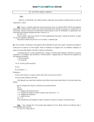 www.ProjetodeRedes.kit.net 6
E.: sed s/4/9/g arqfonte arqdestino
OBS.:
Arquivos .ps PostScript é da Adobe Systems usado para traçar gráficos tridimensionais ou não em
impressoras e vídeos.
kill - Esse é o comando usado para encerrar processos ativos no sistema UNIX. Não há um programa
equivalente no DOS, porque o DOS é um sistema monotarefa. Para eliminar um processo, o usuário deve ter
autorização. Apenas os processos iniciados pelo usuário podem ser por ele eliminados. O superusuário tem
autorização para eliminar qualquer processo, inclusive o 0.
Ex: kill -9 137
Neste exemplo, o processo com ID 137 seria imediatamente encerrado e retirado da memória. A opção
-9 é um tiro imediato e fulminante.
Para saber o número do processo a ser excluído, o comando é ps.
ln - Esse comando é usado para criar ligações (nomes alternativos) para outro arquivo. Quando uma ligação é
criada para um arquivo ou outra ligação, todas as mudanças nas ligações são, na realidade, mudanças no
arquivo ao qual estão ligadas. Cria links a arquivos ou diretórios.
A instrução ln cria o nome meuperfil para o arquivo /usr/tsm/.profil. Qualquer referência ao arquivo
meuperfil é, na realidade, uma referência à /usr/tsm/.profile. A ligação pode ser removida com qualquer um
dos seguintes comandos:
* unlink meuperfil
* rm meuperfil
Ex: ln /usrtsm/.profile meuperfil
ln [-fs]
ln [-fs] [arquivo ...]
Parâmetros:
-f Cria o link mesmo se o arquivo destino não exista ou não estiver acesível.
-s Cria um link simbólico (soft link).
Obs: ln pode criar tanto links simbólicos (soft links) como diretos (hard links); ln cria links diretos por
default.
ls - É a listagem dos arquivos e diretórios do corrente diretório.
Ex: ls
Opções:
* -l : listagem em formato de lista;
* -a : listagem dos arquivos ocultos ( arquivos que inicial com “.” );
* -d : listagem dos diretórios;
* -r : ordem reversa;
Ex: ls -la
Esse comando faz uma listagem de todos os arquivos, inclusive os ocultos, em forma de lista.
lynx - Esse comando faz você navegar pelas páginas da www. Basta colocar um endereço após o
comando lynx, para acessá-lo.
Ex: lynx www.infojr.ufba.br
 