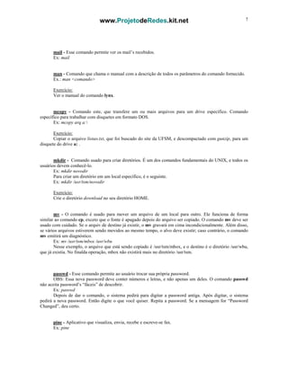 www.ProjetodeRedes.kit.net 7
mail - Esse comando permite ver os mail’s recebidos.
Ex: mail
man - Comando que chama o manual com a descrição de todos os parâmetros do comando fornecido.
Ex.: man <comando>
Exercício:
Ver o manual do comando lynx.
mcopy - Comando este, que transfere um ou mais arquivos para um drive específico. Comando
específico para trabalhar com disquetes em formato DOS.
Ex: mcopy arq a:
Exercício:
Copiar o arquivo listao.txt, que foi buscado do site da UFSM, e descompactado com gunzip, para um
disquete do drive a: .
mkdir - Comando usado para criar diretórios. É um dos comandos fundamentais do UNIX, e todos os
usuários devem conhecê-lo.
Ex: mkdir novodir
Para criar um diretório em um local específico, é o seguinte.
Ex: mkdir /usr/tsm/novodir
Exercício:
Crie o diretório download no seu diretório HOME.
mv - O comando é usado para mover um arquivo de um local para outro. Ele funciona de forma
similar ao comando cp, exceto que o fonte é apagado depois do arquivo ser copiado. O comando mv deve ser
usado com cuidado. Se o arquiv de destino já existir, o mv gravará em cima incondicionalmente. Além disso,
se vários arquivos estiverem sendo movidos ao mesmo tempo, o alvo deve existir; caso contrário, o comando
mv emitirá um diagnóstico.
Ex: mv /usr/tsm/mbox /usr/wbu
Nesse exemplo, o arquivo que está sendo copiado é /usr/tsm/mbox, e o destino é o diretório /usr/wbu,
que já existia. No finalda operação, mbox não existirá mais no diretório /usr/tsm.
passwd - Esse comando permite ao usuário trocar sua própria password.
OBS: Essa nova password deve conter números e letras, e não apenas um deles. O comando passwd
não aceita password’s “fáceis” de descobrir.
Ex: passwd
Depois de dar o comando, o sistema pedirá para digitar a password antiga. Após digitar, o sistema
pedirá a nova password. Então digite o que você quiser. Repita a password. Se a mensagem for “Password
Changed”, deu certo.
pine - Aplicativo que visualiza, envia, recebe e escreve-se fax.
Ex: pine
 