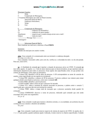 www.ProjetodeRedes.kit.net 8
Principais Funções:
? Help;
C Composição de Mensagens;
I Visualizar Mensagens que estão na Pasta Corrente;
L Selecionar Pasta de Mail’s;
A Endereços Particulares;
S Setup;
Q Exit.
C Composição de Mensagens:
To : <endereço do destinatário>
Cc : <endereço de quem manda>
Attachment : <arquivos que o usuário deseja enviar com o mail>
Subject : <título do mail>
---------------- Message Text -------------
<mensagem>
L Selecionar Pasta de Mail’s:
Para visualizar um mail novo, selecione a Pasta INBOX.
Exercício:
Mandar um mail para um usuário vizinho.
ping - Esse comando vê a comunicação entre seu terminal e o endereço desejado.
Ex: ping www.ibm.com
Esse comando é necessário saber, pois com ele, verifica-se a velocidade da rede e se ela está parada.
Para sair, click Ctrl-C.
ps - A finalidade do comando ps é reportar a situação de processos ativos no UNIX. O comando ps
tem várias opções. As opções -e e -f são de maior interesse para os desenvolvedores, já que reportam todas as
informações disponíveis para todos os processos. Essas opções são especificadas como -ef, que produz oito
colunas de informação, como segue (as principais):
* Coluna UID: identifica a ID do dono do processo. A ID correspondente ao nome de conexão do
usuário, como especificado em seu registro no etc/passwd.
* Coluna PID: identifica o número de ID do processo. É preciso conhecer esse número para tomar
qualquer atitude com relação ao processo, como usar o comando kill.
* Coluna PPID: identifica o pai do processo.
* Coluna STIME: indica a hora em que o processo foi iniciado.
* Coluna TTY: indica o terminal de controle associado ao processo, e podem conter o caracter ?,
significando que o processo não tem um terminal de controle.
* Coluna TIME: indica o tempo total de execução que o processo acumulou desde quando foi
começado.
* Coluna COMMAND: descreve o nome do processo, indicando qual comando que está sendo
executado, bem como seus argumentos.
Ex: ps -ef
pwd - Esse comando é usado para mostrar o diretório corrente, e é, na realidade, um acrônimo de print
working directory (mostre o diretório de trabalho).
Ex: pwd
rm - Este comando é usado para remover arquivos do sistema de arquivos do UNIX. As opções são -f,
-r e -i. A ação padrão, quando nenhuma opção é indicada, é tentar remover os objetos especificados. Cuidado
 