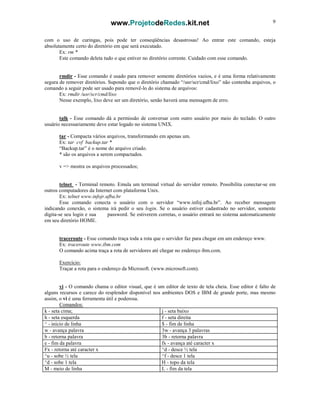 www.ProjetodeRedes.kit.net 9
com o uso de curingas, pois pode ter conseqüências desastrosas! Ao entrar este comando, esteja
absolutamente certo do diretório em que será executado.
Ex: rm *
Este comando deleta tudo o que estiver no diretório corrente. Cuidado com esse comando.
rmdir - Esse comando é usado para remover somente diretórios vazios, e é uma forma relativamente
segura de remover diretórios. Supondo que o diretório chamado “/usr/scr/cmd/lixo” não contenha arquivos, o
comando a seguir pode ser usado para removê-lo do sistema de arquivos:
Ex: rmdir /usr/scr/cmd/lixo
Nesse exemplo, lixo deve ser um diretório, senão haverá uma mensagem de erro.
talk - Esse comando dá a permissão de conversar com outro usuário por meio do teclado. O outro
usuário necessariamente deve estar logado no sistema UNIX.
tar - Compacta vários arquivos, transformando em apenas um.
Ex: tar cvf backup.tar *
“Backup.tar” é o nome do arquivo criado.
* são os arquivos a serem compactados.
v => mostra os arquivos processados;
telnet - Terminal remoto. Emula um terminal virtual do servidor remoto. Possibilita conectar-se em
outros computadores da Internet com plataforma Unix.
Ex: telnet www.infojr.ufba.br
Esse comando conecta o usuário com o servidor “www.infoj.ufba.br”. Ao receber mensagem
indicando conexão, o sistema irá pedir o seu login. Se o usuário estiver cadastrado no servidor, somente
digita-se seu login e sua password. Se estiverem corretas, o usuário entrará no sistema automaticamente
em seu diretório HOME.
traceroute - Esse comando traça toda a rota que o servidor faz para chegar em um endereço www.
Ex: traceroute www.ibm.com
O comando acima traça a rota de servidores até chegar no endereço ibm.com.
Exercício:
Traçar a rota para o endereço da Microsoft. (www.microsoft.com).
vi - O comando chama o editor visual, que é um editor de texto de tela cheia. Esse editor é falto de
alguns recursos e carece do resplendor disponível nos ambientes DOS e IBM de grande porte, mas mesmo
assim, o vi é uma ferramenta útil e poderosa.
Comandos:
k - seta cima; j - seta baixo
h - seta esquerda f - seta direita
^ - inicio de linha $ - fim de linha
w - avança palavra 3w - avança 3 palavras
b - retorna palavra 3b - retorna palavra
e - fim da palavra fx - avança até caracter x
Fx - retorna até caracter x ^d - desce ½ tela
^u - sobe ½ tela ^f - desce 1 tela
^d - sobe 1 tela H - topo da tela
M - meio de linha L - fim da tela
 