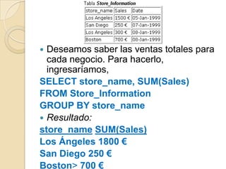  Deseamos saber las ventas totales para
  cada negocio. Para hacerlo,
  ingresaríamos,
SELECT store_name, SUM(Sales)
FROM Store_Information
GROUP BY store_name
 Resultado:
store_name SUM(Sales)
Los Ángeles 1800 €
San Diego 250 €
Boston> 700 €
 