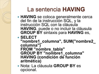 La sentencia HAVING
 HAVING se coloca generalmente cerca
  del fin de la instrucción SQL, y la
  instrucción SQL con la cláusula
  HAVING. puede o no incluir la cláusula
  GROUP BY sintaxis para HAVING es,
 SELECT
  "nombre1_columna", SUM("nombre2_
  columna")
  FROM "nombre_tabla"
  GROUP BY "nombre1_columna"
  HAVING (condición de función
  aritmética)
 Nota: La cláusula GROUP BY es
  opcional.
 