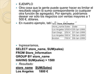  EJEMPLO
 Otra cosa que la gente puede querer hacer es limitar el
  resultado según la suma correspondiente (o cualquier
  otra función de agregado). Por ejemplo, podríamos
  desear ver sólo los negocios con ventas mayores a 1
  500 €, dólares.
 En nuestro ejemplo, tabla Store_Information,




 Ingresaríamos,
SELECT store_name, SUM(sales)
FROM Store_Information
GROUP BY store_name
HAVING SUM(sales) > 1500
 Resultado:
store_name SUM(Sales)
Los Angeles     1800 €
 