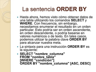La sentencia ORDER BY
 Hasta ahora, hemos visto cómo obtener datos de
  una tabla utilizando los comandos SELECT y
  WHERE. Con frecuencia, sin embargo,
  necesitamos enumerar el resultado en un orden
  particular. Esto podría ser en orden ascendente,
  en orden descendente, o podría basarse en
  valores numéricos o de texto. En tales casos,
  podemos utilizar la palabra clave ORDER BY
  para alcanzar nuestra meta.
 La sintaxis para una instrucción ORDER BY es
  la siguiente:
 SELECT "nombre_columna"
  FROM "nombre_tabla"
  [WHERE "condición"]
  ORDER BY "nombre_columna" [ASC, DESC]
 