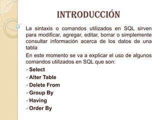 Introducción
La sintaxis o comandos utilizados en SQL sirven
para modificar, agregar, editar, borrar o simplemente
consultar información acerca de los datos de una
tabla
En este momento se va a explicar el uso de algunos
comandos utilizados en SQL que son:
Select
Alter Table
Delete From
Group By
Having
Order By
 