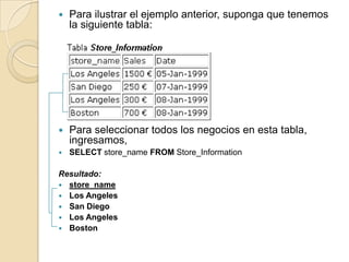    Para ilustrar el ejemplo anterior, suponga que tenemos
    la siguiente tabla:




   Para seleccionar todos los negocios en esta tabla,
    ingresamos,
   SELECT store_name FROM Store_Information

Resultado:
 store_name
 Los Angeles
 San Diego
 Los Angeles
 Boston
 