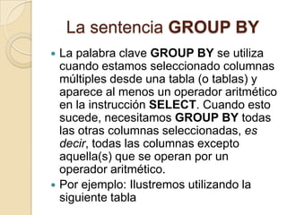 La sentencia GROUP BY
 La palabra clave GROUP BY se utiliza
  cuando estamos seleccionado columnas
  múltiples desde una tabla (o tablas) y
  aparece al menos un operador aritmético
  en la instrucción SELECT. Cuando esto
  sucede, necesitamos GROUP BY todas
  las otras columnas seleccionadas, es
  decir, todas las columnas excepto
  aquella(s) que se operan por un
  operador aritmético.
 Por ejemplo: Ilustremos utilizando la
  siguiente tabla
 