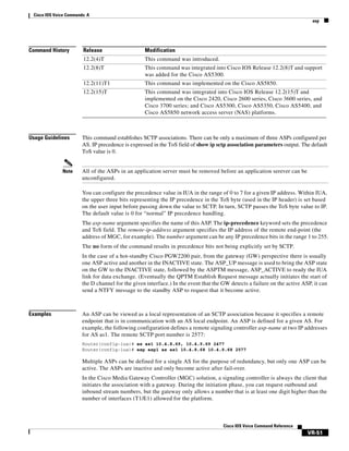 Cisco IOS Voice Commands: A
asp

Command History

This command was introduced.

12.2(8)T

This command was integrated into Cisco IOS Release 12.2(8)T and support
was added for the Cisco AS5300.

12.2(11)T1

This command was implemented on the Cisco AS5850.

12.2(15)T

Note

Modification

12.2(4)T

Usage Guidelines

Release

This command was integrated into Cisco IOS Release 12.2(15)T and
implemented on the Cisco 2420, Cisco 2600 series, Cisco 3600 series, and
Cisco 3700 series; and Cisco AS5300, Cisco AS5350, Cisco AS5400, and
Cisco AS5850 network access server (NAS) platforms.

This command establishes SCTP associations. There can be only a maximum of three ASPs configured per
AS. IP precedence is expressed in the ToS field of show ip sctp association parameters output. The default
ToS value is 0.

All of the ASPs in an application server must be removed before an application serever can be
unconfigured.
You can configure the precedence value in IUA in the range of 0 to 7 for a given IP address. Within IUA,
the upper three bits representing the IP precedence in the ToS byte (used in the IP header) is set based
on the user input before passing down the value to SCTP. In turn, SCTP passes the ToS byte value to IP.
The default value is 0 for “normal” IP precedence handling.
The asp-name argument specifies the name of this ASP. The ip-precedence keyword sets the precedence
and ToS field. The remote-ip-address argument specifies the IP address of the remote end-point (the
address of MGC, for example). The number argument can be any IP precedence bits in the range 1 to 255.
The no form of the command results in precedence bits not being explicitly set by SCTP.
In the case of a hot-standby Cisco PGW2200 pair, from the gateway (GW) perspective there is usually
one ASP active and another in the INACTIVE state. The ASP_UP message is used to bring the ASP state
on the GW to the INACTIVE state, followed by the ASPTM message, ASP_ACTIVE to ready the IUA
link for data exchange. (Eventually the QPTM Establish Request message actually initiates the start of
the D channel for the given interface.) In the event that the GW detects a failure on the active ASP, it can
send a NTFY message to the standby ASP to request that it become active.

Examples

An ASP can be viewed as a local representation of an SCTP association because it specifies a remote
endpoint that is in communication with an AS local endpoint. An ASP is defined for a given AS. For
example, the following configuration defines a remote signaling controller asp-name at two IP addresses
for AS as1. The remote SCTP port number is 2577:
Router(config-iua)# as as1 10.4.8.69, 10.4.9.69 2477
Router(config-iua)# asp asp1 as as1 10.4.8.68 10.4.9.68 2577

Multiple ASPs can be defined for a single AS for the purpose of redundancy, but only one ASP can be
active. The ASPs are inactive and only become active after fail-over.
In the Cisco Media Gateway Controller (MGC) solution, a signaling controller is always the client that
initiates the association with a gateway. During the initiation phase, you can request outbound and
inbound stream numbers, but the gateway only allows a number that is at least one digit higher than the
number of interfaces (T1/E1) allowed for the platform.

Cisco IOS Voice Command Reference

VR-51

 