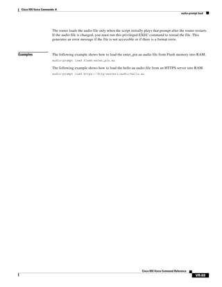 Cisco IOS Voice Commands: A
audio-prompt load

The router loads the audio file only when the script initially plays that prompt after the router restarts.
If the audio file is changed, you must run this privileged EXEC command to reread the file. This
generates an error message if the file is not accessible or if there is a format error.

Examples

The following example shows how to load the enter_pin.au audio file from Flash memory into RAM:
audio-prompt load flash:enter_pin.au

The following example shows how to load the hello.au audio file from an HTTPS server into RAM:
audio-prompt load https://http-server1/audio/hello.au

Cisco IOS Voice Command Reference

VR-69

 