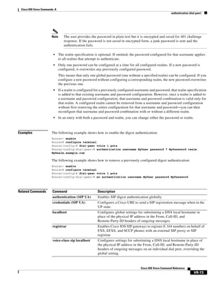 Cisco IOS Voice Commands: A
authentication (dial peer)

Note

The user provides the password in plain text but it is encrypted and saved for 401 challenge
response. If the password is not saved in encrypted form, a junk password is sent and the
authentication fails.

•

The realm specification is optional. If omitted, the password configured for that username applies
to all realms that attempt to authenticate.

•

Only one password can be configured at a time for all configured realms. If a new password is
configured, it overwrites any previously configured password.
This means that only one global password (one without a specified realm) can be configured. If you
configure a new password without configuring a corresponding realm, the new password overwrites
the previous one.

•

•

Examples

If a realm is configured for a previously configured username and password, that realm specification
is added to that existing username and password configuration. However, once a realm is added to
a username and password configuration, that username and password combination is valid only for
that realm. A configured realm cannot be removed from a username and password configuration
without first removing the entire configuration for that username and password—you can then
reconfigure that username and password combination with or without a different realm.
In an entry with both a password and realm, you can change either the password or realm.

The following example shows how to enable the digest authentication:
Router> enable
Router# configure terminal
Router(config)# dial-peer voice 1 pots
Router(config-dial-peer)# authentication username MyUser password 7 MyPassword realm
MyRealm.example.com

The following example shows how to remove a previously configured digest authentication:
Router> enable
Router# configure terminal
Router(config)# dial-peer voice 1 pots
Router(config-dial-peer)# no authentication username MyUser password MyPassword

Related Commands

Command

Description

authentication (SIP UA)

Enables SIP digest authentication globally.

credentials (SIP UA)

Configures a Cisco UBE to send a SIP registration message when in the
UP state.

localhost

Configures global settings for substituting a DNS local hostname in
place of the physical IP address in the From, Call-ID, and
Remote-Party-ID headers of outgoing messages.

registrar

Enables Cisco IOS SIP gateways to register E.164 numbers on behalf of
FXS, EFXS, and SCCP phones with an external SIP proxy or SIP
registrar.

voice-class sip localhost

Configures settings for substituting a DNS local hostname in place of
the physical IP address in the From, Call-ID, and Remote-Party-ID
headers of outgoing messages on an individual dial peer, overriding the
global setting.

Cisco IOS Voice Command Reference

VR-73

 