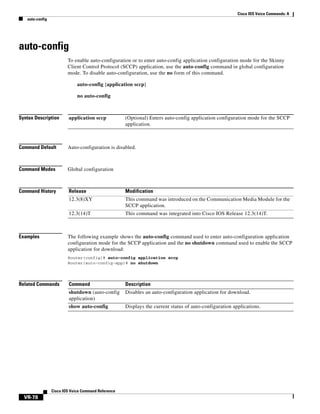 Cisco IOS Voice Commands: A
auto-config

auto-config
To enable auto-configuration or to enter auto-config application configuration mode for the Skinny
Client Control Protocol (SCCP) application, use the auto-config command in global configuration
mode. To disable auto-configuration, use the no form of this command.
auto-config [application sccp]
no auto-config

Syntax Description

application sccp

Command Default

Auto-configuration is disabled.

Command Modes

Global configuration

Command History

Release

Modification

12.3(8)XY

This command was introduced on the Communication Media Module for the
SCCP application.

12.3(14)T

This command was integrated into Cisco IOS Release 12.3(14)T.

Examples

(Optional) Enters auto-config application configuration mode for the SCCP
application.

The following example shows the auto-config command used to enter auto-configuration application
configuration mode for the SCCP application and the no shutdown command used to enable the SCCP
application for download:
Router(config)# auto-config application sccp
Router(auto-config-app)# no shutdown

Related Commands

Command

Description

shutdown (auto-config
application)

Disables an auto-configuration application for download.

show auto-config

Displays the current status of auto-configuration applications.

Cisco IOS Voice Command Reference

VR-78

 