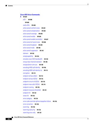 Contents

Cisco IOS Voice Commands:
E VR-687
e911

VR-688

VR-689

early-offer

VR-690

echo-cancel comfort-noise

VR-691

echo-cancel compensation

VR-692

echo-cancel coverage

VR-693

echo-cancel enable

VR-695

echo-cancel enable (controller)
echo-cancel erl worst-case
echo-cancel loopback
echo-cancel mode

VR-698

VR-699

VR-700

echo-cancel suppressor
element

VR-697

VR-701

VR-702

emptycapability

VR-703

emulate cisco h323 bandwidth

VR-704

encap clear-channel standard
encapsulation atm-ces

VR-706

VR-708

encoding h450 call-identity

VR-709

encoding h450 call-identity itu
encryption

VR-711

VR-712

endpoint alt-ep collect

VR-714

endpoint alt-ep h323id

VR-716

endpoint circuit-id h323id

VR-718

endpoint max-calls h323id
endpoint naming

VR-720

endpoint resource-threshold
endpoint ttl
erase vfc

VR-719

VR-721

VR-722
VR-723

error-category

VR-724

error-code-override options-keepalive failure
error-correction
event-log

VR-728

VR-730

event-log dump ftp
event-log error-only
Cisco IOS Voice Command Reference

xiv

VR-732
VR-734

VR-726

 