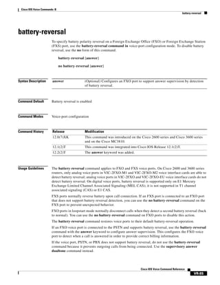 Cisco IOS Voice Commands: B
battery-reversal

battery-reversal
To specify battery polarity reversal on a Foreign Exchange Office (FXO) or Foreign Exchange Station
(FXS) port, use the battery-reversal command in voice-port configuration mode. To disable battery
reversal, use the no form of this command.
battery-reversal [answer]
no battery-reversal [answer]

Syntax Description

answer

Command Default

Battery reversal is enabled

Command Modes

Voice-port configuration

Command History

Release

Modification

12.0(7)XK

This command was introduced on the Cisco 2600 series and Cisco 3600 series
and on the Cisco MC3810.

12.1(2)T

This command was integrated into Cisco IOS Release 12.1(2)T.

12.2(2)T

The answer keyword was added.

Usage Guidelines

(Optional) Configures an FXO port to support answer supervision by detection
of battery reversal.

The battery-reversal command applies to FXO and FXS voice ports. On Cisco 2600 and 3600 series
routers, only analog voice ports in VIC-2FXO-M1 and VIC-2FXO-M2 voice interface cards are able to
detect battery reversal; analog voice ports in VIC-2FXO and VIC-2FXO-EU voice interface cards do not
detect battery reversal. On digital voice ports, battery reversal is supported only on E1 Mercury
Exchange Limited Channel Associated Signaling (MEL CAS); it is not supported in T1 channel
associated signaling (CAS) or E1 CAS.
FXS ports normally reverse battery upon call connection. If an FXS port is connected to an FXO port
that does not support battery reversal detection, you can use the no battery-reversal command on the
FXS port to prevent unexpected behavior.
FXO ports in loopstart mode normally disconnect calls when they detect a second battery reversal (back
to normal). You can use the no battery-reversal command on FXO ports to disable this action.
The battery-reversal command restores voice ports to their default battery-reversal operation.
If an FXO voice port is connected to the PSTN and supports battery reversal, use the battery-reversal
command with the answer keyword to configure answer supervision. This configures the FXO voice
port to detect when a call is answered in order to provide correct billing information.
If the voice port, PSTN, or PBX does not support battery reversal, do not use the battery-reversal
command because it prevents outgoing calls from being connected. Use the supervisory answer
dualtone command instead.

Cisco IOS Voice Command Reference

VR-85

 