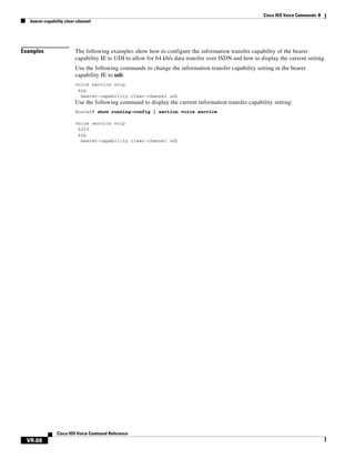 Cisco IOS Voice Commands: B
bearer-capability clear-channel

Examples

The following examples show how to configure the information transfer capability of the bearer
capability IE to UDI to allow for 64 kb/s data transfer over ISDN and how to display the current setting.
Use the following commands to change the information transfer capability setting in the bearer
capability IE to udi:
voice service voip
sip
bearer-capability clear-channel udi

Use the following command to display the current information transfer capability setting:
Router# show running-config | section voice service
voice service voip
h323
sip
bearer-capability clear-channel udi

Cisco IOS Voice Command Reference

VR-88

 