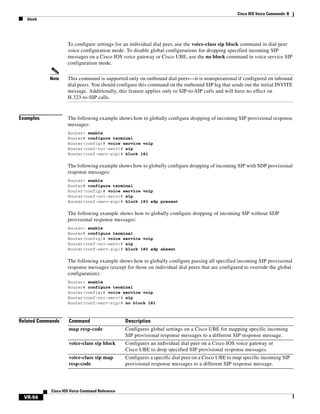 Cisco IOS Voice Commands: B
block

To configure settings for an individual dial peer, use the voice-class sip block command in dial peer
voice configuration mode. To disable global configurations for dropping specified incoming SIP
messages on a Cisco IOS voice gateway or Cisco UBE, use the no block command in voice service SIP
configuration mode.
Note

Examples

This command is supported only on outbound dial peers—it is nonoperational if configured on inbound
dial peers. You should configure this command on the outbound SIP leg that sends out the initial INVITE
message. Additionally, this feature applies only to SIP-to-SIP calls and will have no effect on
H.323-to-SIP calls.

The following example shows how to globally configure dropping of incoming SIP provisional response
messages:
Router> enable
Router# configure terminal
Router(config)# voice service voip
Router(conf-voi-serv)# sip
Router(conf-serv-sip)# block 181

The following example shows how to globally configure dropping of incoming SIP with SDP provisional
response messages:
Router> enable
Router# configure terminal
Router(config)# voice service voip
Router(conf-voi-serv)# sip
Router(conf-serv-sip)# block 183 sdp present

The following example shows how to globally configure dropping of incoming SIP without SDP
provisional response messages:
Router> enable
Router# configure terminal
Router(config)# voice service voip
Router(conf-voi-serv)# sip
Router(conf-serv-sip)# block 180 sdp absent

The following example shows how to globally configure passing all specified incoming SIP provisional
response messages (except for those on individual dial peers that are configured to override the global
configuration):
Router> enable
Router# configure terminal
Router(config)# voice service voip
Router(conf-voi-serv)# sip
Router(conf-serv-sip)# no block 181

Related Commands

Command

Description

map resp-code

Configures global settings on a Cisco UBE for mapping specific incoming
SIP provisional response messages to a different SIP response message.

voice-class sip block

Configures an individual dial peer on a Cisco IOS voice gateway or
Cisco UBE to drop specified SIP provisional response messages.

voice-class sip map
resp-code

Configures a specific dial peer on a Cisco UBE to map specific incoming SIP
provisional response messages to a different SIP response message.

Cisco IOS Voice Command Reference

VR-94

 