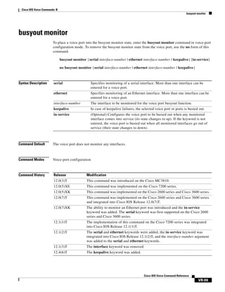 Cisco IOS Voice Commands: B
busyout monitor

busyout monitor
To place a voice port into the busyout monitor state, enter the busyout monitor command in voice-port
configuration mode. To remove the busyout monitor state from the voice port, use the no form of this
command.
busyout monitor {serial interface-number | ethernet interface-number | keepalive} [in-service]
no busyout monitor {serial interface-number | ethernet interface-number | keepalive}

Syntax Description

serial

Specifies monitoring of a serial interface. More than one interface can be
entered for a voice port.

ethernet

Specifies monitoring of an Ethernet interface. More than one interface can be
entered for a voice port.

interface-number

The interface to be monitored for the voice port busyout function.

keepalive

In case of keepalive failures, the selected voice port or ports is busied out.

in-service

(Optional) Configures the voice port to be busied out when any monitored
interface comes into service (its state changes to up). If the keyword is not
entered, the voice port is busied out when all monitored interfaces go out of
service (their state changes to down).

Command Default

The voice port does not monitor any interfaces.

Command Modes

Voice-port configuration

Command History

Release

Modification

12.0(3)T

This command was introduced on the Cisco MC3810.

12.0(5)XE

This command was implemented on the Cisco 7200 series.

12.0(5)XK

This command was implemented on the Cisco 2600 series and Cisco 3600 series.

12.0(7)T

This command was implemented on the Cisco 2600 series and Cisco 3600 series
and integrated into Cisco IOS Release 12.0(7)T.

12.0(7)XK

The ability to monitor an Ethernet port was introduced and the in-service
keyword was added. The serial keyword was first supported on the Cisco 2600
series and Cisco 3600 series.

12.1(1)T

The implementation of this command on the Cisco 7200 series was integrated
into Cisco IOS Release 12.1(1)T.

12.1(2)T

The serial and ethernet keywords were added, the in-service keyword was
integrated into Cisco IOS Release 12.1(2)T, and the interface-number argument
was added to the serial and ethernet keywords.

12.1(3)T

The interface keyword was removed.

12.4(6)T

The keepalive keyword was added.

Cisco IOS Voice Command Reference

VR-99

 