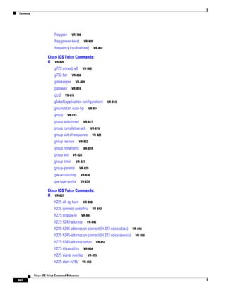 Contents

freq-pair

VR-798

freq-power-twist

VR-800

frequency (cp-dualtone)

VR-802

Cisco IOS Voice Commands:
G VR-805
g729 annexb-all
g732 ber

VR-808

gatekeeper
gateway
gcid

VR-806

VR-809
VR-810

VR-811

global (application configuration)
groundstart auto-tip
group

VR-813

VR-814

VR-815

group auto-reset

VR-817

group cumulative-ack

VR-819

group out-of-sequence
group receive

VR-822

group retransmit
group set

VR-821

VR-824

VR-825

group timer

VR-827

group-params

VR-829

gw-accounting

VR-830

gw-type-prefix

VR-834

Cisco IOS Voice Commands:
H VR-837
h225 alt-ep hunt

VR-838

h225 connect-passthru
h225 display-ie

VR-842

VR-844

h225 h245-address

VR-846

h225 h245-address on-connect (H.323 voice-class)
h225 h245-address on-connect (H.323 voice-service)
h225 h245-address setup
h225 id-passthru

VR-854

h225 signal overlap
h225 start-h245

Cisco IOS Voice Command Reference

xvi

VR-852

VR-855

VR-856

VR-848
VR-850

 