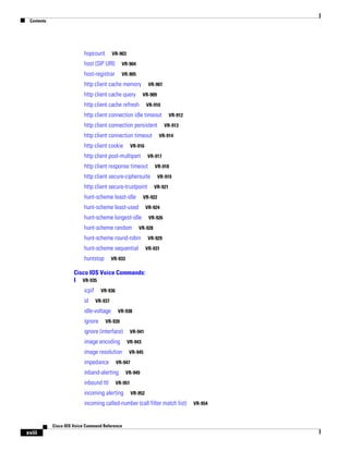 Contents

hopcount

VR-903

host (SIP URI)

VR-904

host-registrar

VR-905

http client cache memory
http client cache query

VR-907
VR-909

http client cache refresh

VR-910

http client connection idle timeout
http client connection persistent
http client connection timeout
http client cookie

VR-913
VR-914

VR-916

http client post-multipart

VR-917

http client response timeout

VR-918

http client secure-ciphersuite
http client secure-trustpoint
hunt-scheme least-idle

VR-921

VR-924

hunt-scheme longest-idle
hunt-scheme random

VR-919

VR-922

hunt-scheme least-used

VR-926

VR-928

hunt-scheme round-robin
hunt-scheme sequential
huntstop

VR-912

VR-929
VR-931

VR-933

Cisco IOS Voice Commands:
I VR-935
icpif
id

VR-936
VR-937

idle-voltage
ignore

VR-938

VR-939

ignore (interface)
image encoding
image resolution
impedance

VR-943
VR-945

VR-947

inband-alerting
inbound ttl

VR-941

VR-949

VR-951

incoming alerting

VR-952

incoming called-number (call filter match list)

Cisco IOS Voice Command Reference

xviii

VR-954

 
