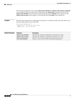 Cisco IOS Voice Commands: C
cadence-list

You must also configure the times of the cadence-max-off-time and cadence-min-on-time commands
to be compatible with the on and off times specified by the cadence-list command. The time of the
cadence-max-off-time must be equal to or greater than the longest off-time in the cadence list; the
cadence-min-on-time must be equal to or less than the shortest on-time in the cadence list.

Examples

The following example shows configuration of cadence list 1 with three on/off cycles and cadence list 2
with two on/off cycles for voice class 100:
voice class dualtone 100
cadence-list 1 100 100 300 300 100 200
cadence-list 2 100 200 100 400

Related Commands

Command

Description

cadence-max-off-time

Specifies the maximum off duration for detection of a tone.

cadence-min-on-time

Specifies the minimum on duration for detection of a tone.

voice class dualtone

Creates a voice class for FXO tone detection parameters.

Cisco IOS Voice Command Reference

VR-124

 
